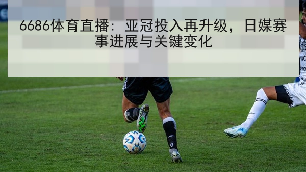 6686体育直播: 亚冠投入再升级,日媒赛事进展与关键变化