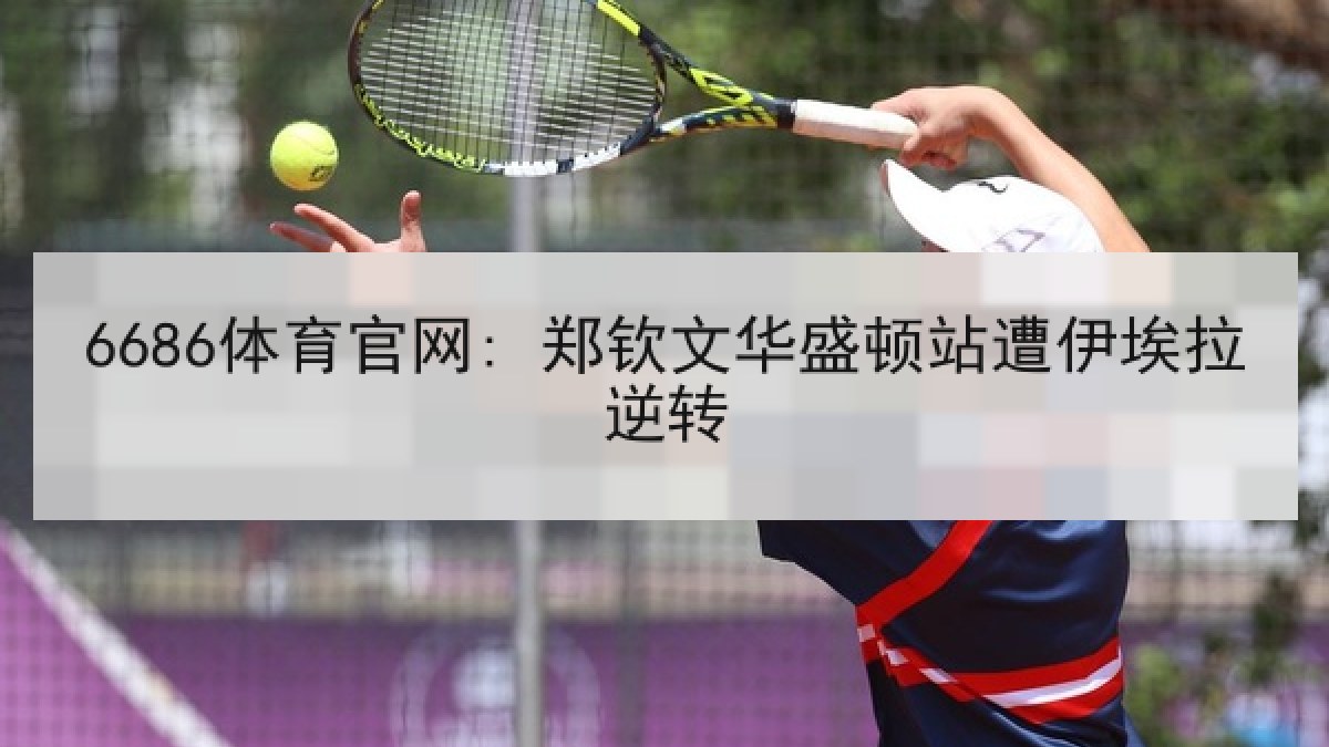 6686体育官网: 郑钦文华盛顿站遭伊埃拉逆转 6686体育官网: 郑钦文华盛顿站遭伊埃拉逆转