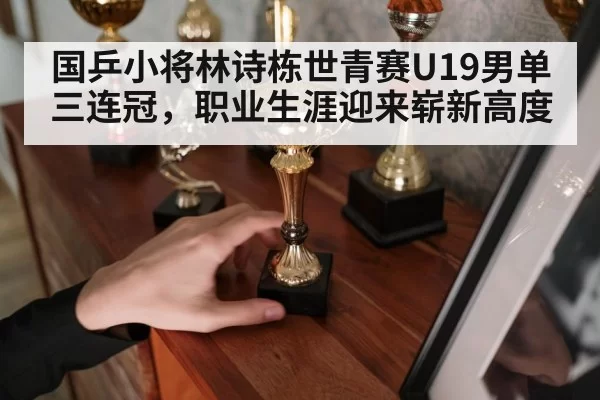 国乒小将林诗栋世青赛U19男单三连冠,职业生涯迎来崭新高度