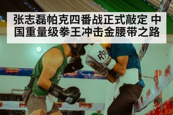张志磊帕克四番战正式敲定 中国重量级拳王冲击金腰带之路